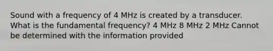 Sound with a frequency of 4 MHz is created by a transducer. What is the fundamental frequency? 4 MHz 8 MHz 2 MHz Cannot be determined with the information provided