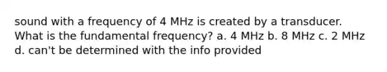 sound with a frequency of 4 MHz is created by a transducer. What is the fundamental frequency? a. 4 MHz b. 8 MHz c. 2 MHz d. can't be determined with the info provided