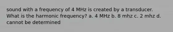 sound with a frequency of 4 MHz is created by a transducer. What is the harmonic frequency? a. 4 MHz b. 8 mhz c. 2 mhz d. cannot be determined