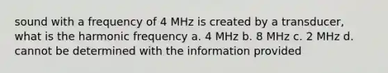 sound with a frequency of 4 MHz is created by a transducer, what is the harmonic frequency a. 4 MHz b. 8 MHz c. 2 MHz d. cannot be determined with the information provided