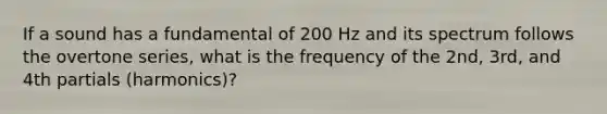 If a sound has a fundamental of 200 Hz and its spectrum follows the overtone series, what is the frequency of the 2nd, 3rd, and 4th partials (harmonics)?