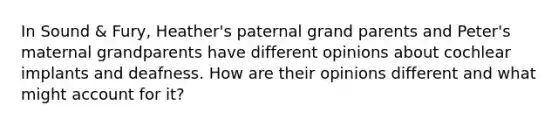 In Sound & Fury, Heather's paternal grand parents and Peter's maternal grandparents have different opinions about cochlear implants and deafness. How are their opinions different and what might account for it?