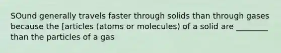 SOund generally travels faster through solids than through gases because the [articles (atoms or molecules) of a solid are ________ than the particles of a gas