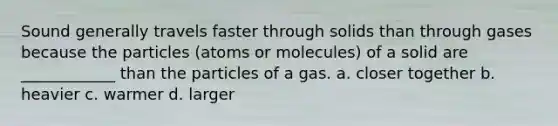 Sound generally travels faster through solids than through gases because the particles (atoms or molecules) of a solid are ____________ than the particles of a gas. a. closer together b. heavier c. warmer d. larger