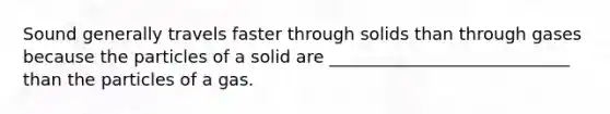 Sound generally travels faster through solids than through gases because the particles of a solid are ____________________________ than the particles of a gas.