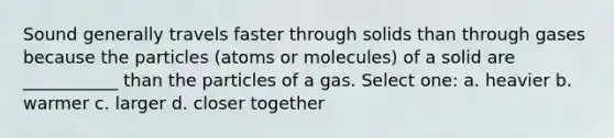 Sound generally travels faster through solids than through gases because the particles (atoms or molecules) of a solid are ___________ than the particles of a gas. Select one: a. heavier b. warmer c. larger d. closer together