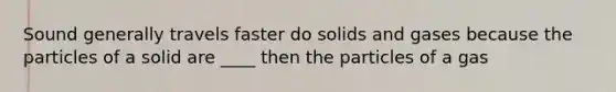 Sound generally travels faster do solids and gases because the particles of a solid are ____ then the particles of a gas