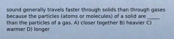 sound generally travels faster through solids than through gases because the particles (atoms or molecules) of a solid are _____ than the particles of a gas. A) closer together B) heavier C) warmer D) longer