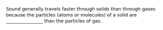 Sound generally travels faster through solids than through gases because the particles (atoms or molecules) of a solid are ________________ than the particles of gas.