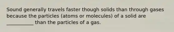 Sound generally travels faster though solids than through gases because the particles (atoms or molecules) of a solid are ___________ than the particles of a gas.