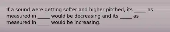 If a sound were getting softer and higher pitched, its _____ as measured in _____ would be decreasing and its _____ as measured in _____ would be increasing.