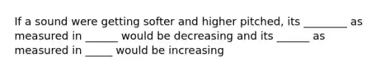 If a sound were getting softer and higher pitched, its ________ as measured in ______ would be decreasing and its ______ as measured in _____ would be increasing