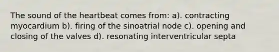 The sound of the heartbeat comes from: a). contracting myocardium b). firing of the sinoatrial node c). opening and closing of the valves d). resonating interventricular septa