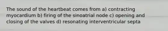 The sound of the heartbeat comes from a) contracting myocardium b) firing of the sinoatrial node c) opening and closing of the valves d) resonating interventricular septa