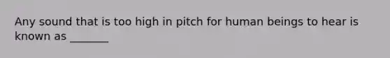 Any sound that is too high in pitch for human beings to hear is known as _______