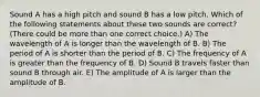 Sound A has a high pitch and sound B has a low pitch. Which of the following statements about these two sounds are correct? (There could be more than one correct choice.) A) The wavelength of A is longer than the wavelength of B. B) The period of A is shorter than the period of B. C) The frequency of A is greater than the frequency of B. D) Sound B travels faster than sound B through air. E) The amplitude of A is larger than the amplitude of B.