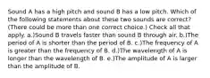 Sound A has a high pitch and sound B has a low pitch. Which of the following statements about these two sounds are correct? (There could be more than one correct choice.) Check all that apply. a.)Sound B travels faster than sound B through air. b.)The period of A is shorter than the period of B. c.)The frequency of A is greater than the frequency of B. d.)The wavelength of A is longer than the wavelength of B. e.)The amplitude of A is larger than the amplitude of B.