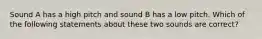 Sound A has a high pitch and sound B has a low pitch. Which of the following statements about these two sounds are correct?