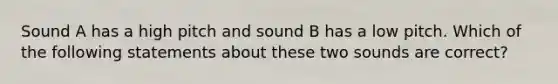 Sound A has a high pitch and sound B has a low pitch. Which of the following statements about these two sounds are correct?