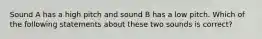 Sound A has a high pitch and sound B has a low pitch. Which of the following statements about these two sounds is correct?