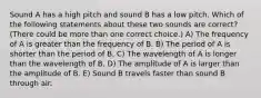 Sound A has a high pitch and sound B has a low pitch. Which of the following statements about these two sounds are correct? (There could be more than one correct choice.) A) The frequency of A is greater than the frequency of B. B) The period of A is shorter than the period of B. C) The wavelength of A is longer than the wavelength of B. D) The amplitude of A is larger than the amplitude of B. E) Sound B travels faster than sound B through air.