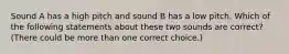 Sound A has a high pitch and sound B has a low pitch. Which of the following statements about these two sounds are correct? (There could be more than one correct choice.)