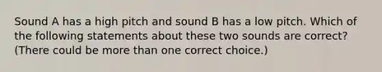 Sound A has a high pitch and sound B has a low pitch. Which of the following statements about these two sounds are correct? (There could be <a href='https://www.questionai.com/knowledge/keWHlEPx42-more-than' class='anchor-knowledge'>more than</a> one correct choice.)