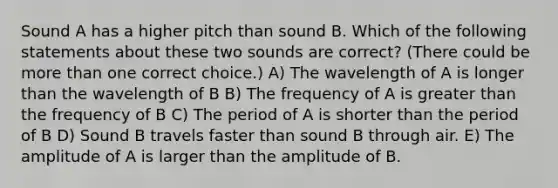 Sound A has a higher pitch than sound B. Which of the following statements about these two sounds are correct? (There could be more than one correct choice.) A) The wavelength of A is longer than the wavelength of B B) The frequency of A is greater than the frequency of B C) The period of A is shorter than the period of B D) Sound B travels faster than sound B through air. E) The amplitude of A is larger than the amplitude of B.