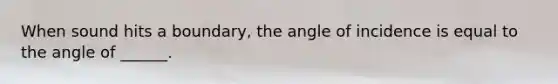 When sound hits a boundary, the angle of incidence is equal to the angle of ______.