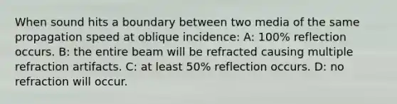 When sound hits a boundary between two media of the same propagation speed at oblique incidence: A: 100% reflection occurs. B: the entire beam will be refracted causing multiple refraction artifacts. C: at least 50% reflection occurs. D: no refraction will occur.