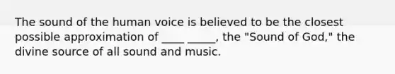 The sound of the human voice is believed to be the closest possible approximation of ____ _____, the "Sound of God," the divine source of all sound and music.