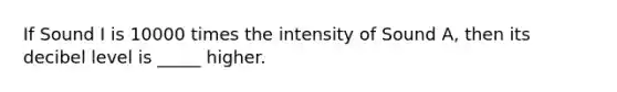 If Sound I is 10000 times the intensity of Sound A, then its decibel level is _____ higher.