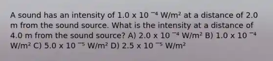 A sound has an intensity of 1.0 x 10 ‾⁴ W/m² at a distance of 2.0 m from the sound source. What is the intensity at a distance of 4.0 m from the sound source? A) 2.0 x 10 ‾⁴ W/m² B) 1.0 x 10 ‾⁴ W/m² C) 5.0 x 10 ‾⁵ W/m² D) 2.5 x 10 ‾⁵ W/m²