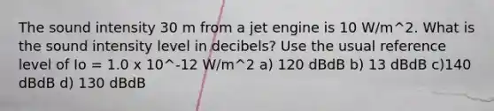 The sound intensity 30 m from a jet engine is 10 W/m^2. What is the sound intensity level in decibels? Use the usual reference level of Io = 1.0 x 10^-12 W/m^2 a) 120 dBdB b) 13 dBdB c)140 dBdB d) 130 dBdB