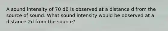 A sound intensity of 70 dB is observed at a distance d from the source of sound. What sound intensity would be observed at a distance 2d from the source?