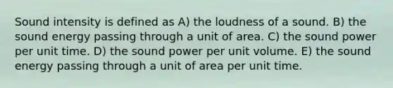 Sound intensity is defined as A) the loudness of a sound. B) the sound energy passing through a unit of area. C) the sound power per unit time. D) the sound power per unit volume. E) the sound energy passing through a unit of area per unit time.