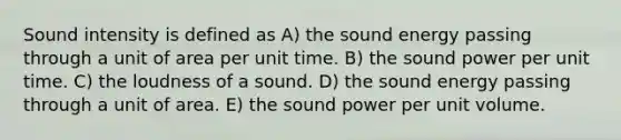 Sound intensity is defined as A) the sound energy passing through a unit of area per unit time. B) the sound power per unit time. C) the loudness of a sound. D) the sound energy passing through a unit of area. E) the sound power per unit volume.