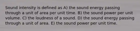 Sound intensity is defined as A) the sound energy passing through a unit of area per unit time. B) the sound power per unit volume. C) the loudness of a sound. D) the sound energy passing through a unit of area. E) the sound power per unit time.