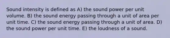 Sound intensity is defined as A) the sound power per unit volume. B) the sound energy passing through a unit of area per unit time. C) the sound energy passing through a unit of area. D) the sound power per unit time. E) the loudness of a sound.