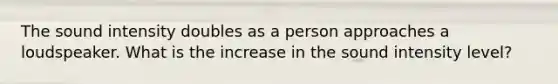 The sound intensity doubles as a person approaches a loudspeaker. What is the increase in the sound intensity level?