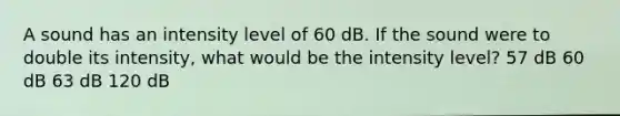 A sound has an intensity level of 60 dB. If the sound were to double its intensity, what would be the intensity level? 57 dB 60 dB 63 dB 120 dB