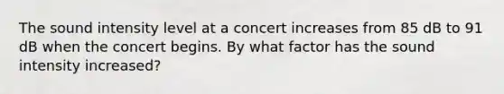 The sound intensity level at a concert increases from 85 dB to 91 dB when the concert begins. By what factor has the sound intensity increased?