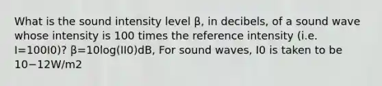 What is the sound intensity level β, in decibels, of a sound wave whose intensity is 100 times the reference intensity (i.e. I=100I0)? β=10log(II0)dB, For sound waves, I0 is taken to be 10−12W/m2