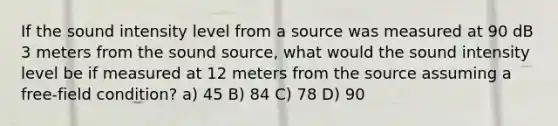 If the sound intensity level from a source was measured at 90 dB 3 meters from the sound source, what would the sound intensity level be if measured at 12 meters from the source assuming a free-field condition? a) 45 B) 84 C) 78 D) 90