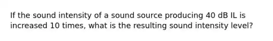 If the sound intensity of a sound source producing 40 dB IL is increased 10 times, what is the resulting sound intensity level?