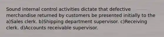 Sound internal control activities dictate that defective merchandise returned by customers be presented initially to the a)Sales clerk. b)Shipping department supervisor. c)Receiving clerk. d)Accounts receivable supervisor.