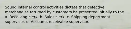 Sound internal control activities dictate that defective merchandise returned by customers be presented initially to the a. Receiving clerk. b. Sales clerk. c. Shipping department supervisor. d. Accounts receivable supervisor.