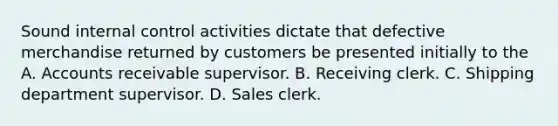 Sound internal control activities dictate that defective merchandise returned by customers be presented initially to the A. Accounts receivable supervisor. B. Receiving clerk. C. Shipping department supervisor. D. Sales clerk.