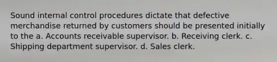 Sound <a href='https://www.questionai.com/knowledge/kjj42owoAP-internal-control' class='anchor-knowledge'>internal control</a> procedures dictate that defective merchandise returned by customers should be presented initially to the a. Accounts receivable supervisor. b. Receiving clerk. c. Shipping department supervisor. d. Sales clerk.