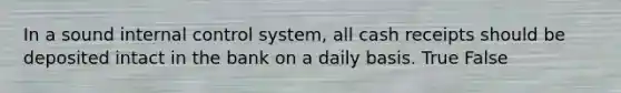 In a sound internal control system, all cash receipts should be deposited intact in the bank on a daily basis. True False